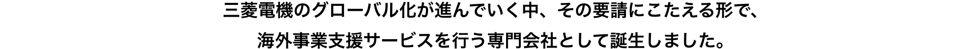 三菱電機のグローバル化が進んでいく中、その要請にこたえる形で、海外事業支援サービスを行う専門会社として誕生しました。