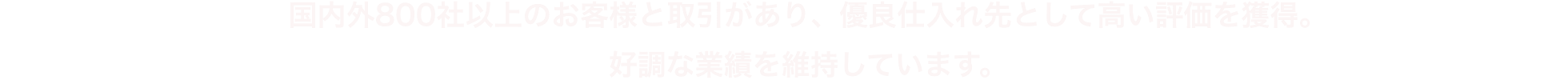 国内外800社以上のお客様と取引があり、優良仕入れ先として高い評価を獲得。好調な業績を維持しています。