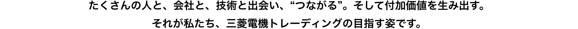 たくさんの人と、会社と、技術と出会い、“つながる”。そして付加価値を生み出す。それが私たち、三菱電機トレーディングの目指す姿です。