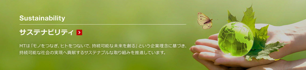 サステナビリティ MTは「モノをつなぎ、ヒトをつないで、持続可能な未来を創る」という企業理念に基づき、持続可能な社会の実現へ貢献するサステナブルな取り組みを推進しています。